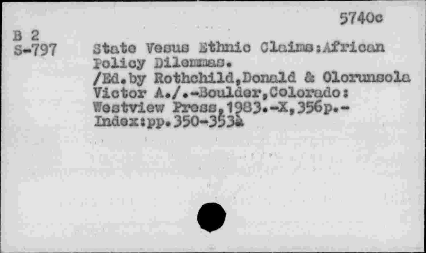 ﻿5740c
B 2 S-797
State Venus Ethnic Clains:African policy Diloiaaas.
/Ed.by Rothchild,Donald & Olorunsola Victor A./ .-Boulder,Colorado: Westview Pross. 1983«-X,35<5p.-Indexspp.350-353«